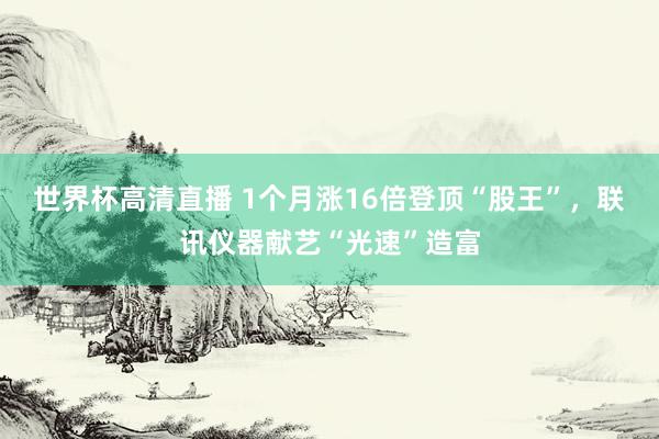 世界杯高清直播 1个月涨16倍登顶“股王”，联讯仪器献艺“光速”造富