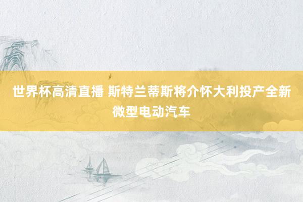 世界杯高清直播 斯特兰蒂斯将介怀大利投产全新微型电动汽车