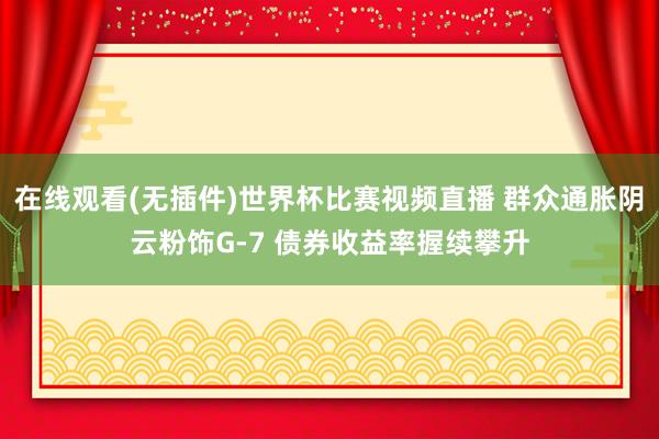 在线观看(无插件)世界杯比赛视频直播 群众通胀阴云粉饰G-7 债券收益率握续攀升