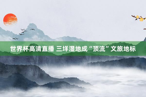 世界杯高清直播 三垟湿地成“顶流”文旅地标