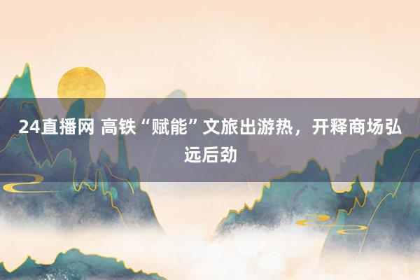24直播网 高铁“赋能”文旅出游热，开释商场弘远后劲