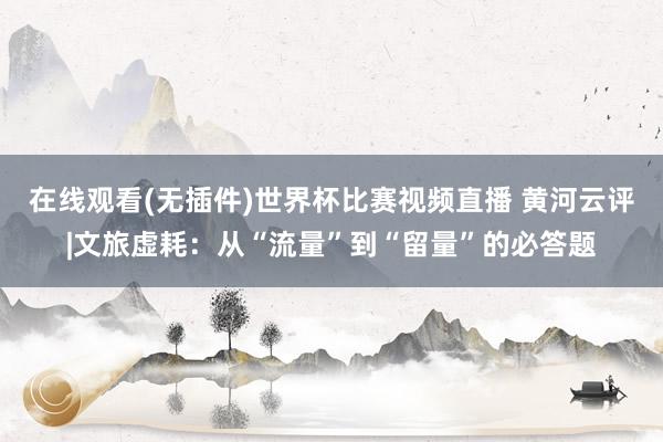 在线观看(无插件)世界杯比赛视频直播 黄河云评|文旅虚耗：从“流量”到“留量”的必答题