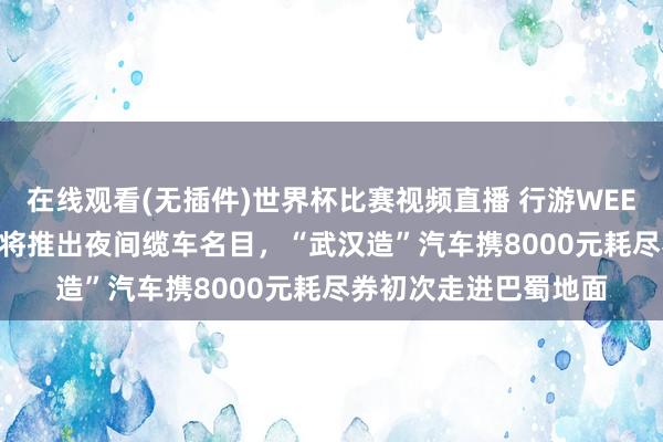 在线观看(无插件)世界杯比赛视频直播 行游WEEKLY｜香港昂坪360将推出夜间缆车名目，“武汉造”汽车携8000元耗尽券初次走进巴蜀地面
