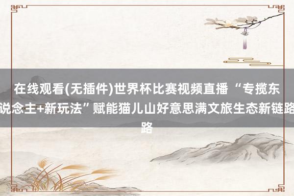 在线观看(无插件)世界杯比赛视频直播 “专揽东说念主+新玩法”赋能猫儿山好意思满文旅生态新链路