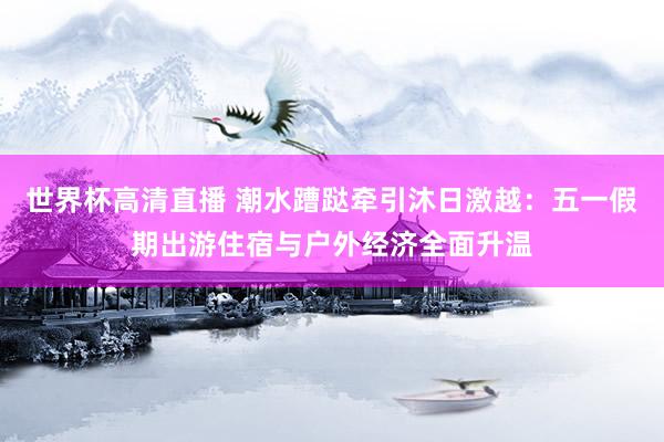 世界杯高清直播 潮水蹧跶牵引沐日激越：五一假期出游住宿与户外经济全面升温