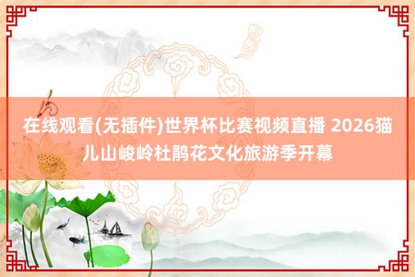 在线观看(无插件)世界杯比赛视频直播 2026猫儿山峻岭杜鹃花文化旅游季开幕