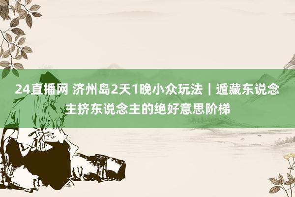 24直播网 济州岛2天1晚小众玩法｜遁藏东说念主挤东说念主的绝好意思阶梯