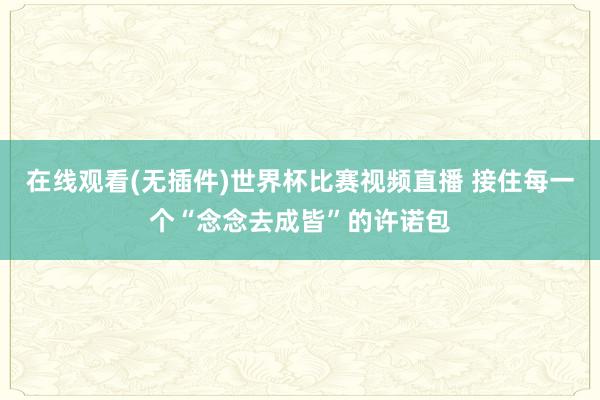 在线观看(无插件)世界杯比赛视频直播 接住每一个“念念去成皆”的许诺包