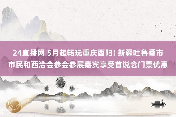 24直播网 5月起畅玩重庆酉阳! 新疆吐鲁番市市民和西洽会参会参展嘉宾享受首说念门票优惠