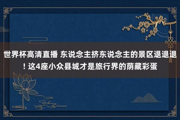 世界杯高清直播 东说念主挤东说念主的景区退退退! 这4座小众县城才是旅行界的荫藏彩蛋