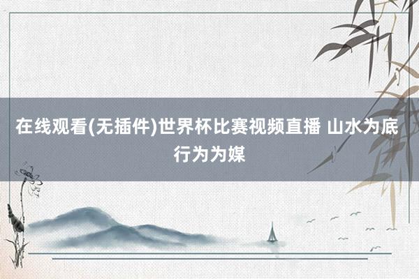 在线观看(无插件)世界杯比赛视频直播 山水为底 行为为媒