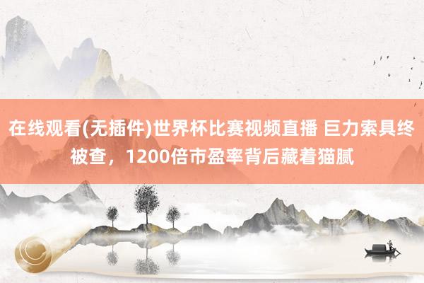 在线观看(无插件)世界杯比赛视频直播 巨力索具终被查，1200倍市盈率背后藏着猫腻