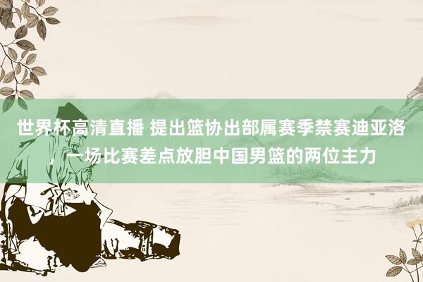 世界杯高清直播 提出篮协出部属赛季禁赛迪亚洛，一场比赛差点放胆中国男篮的两位主力