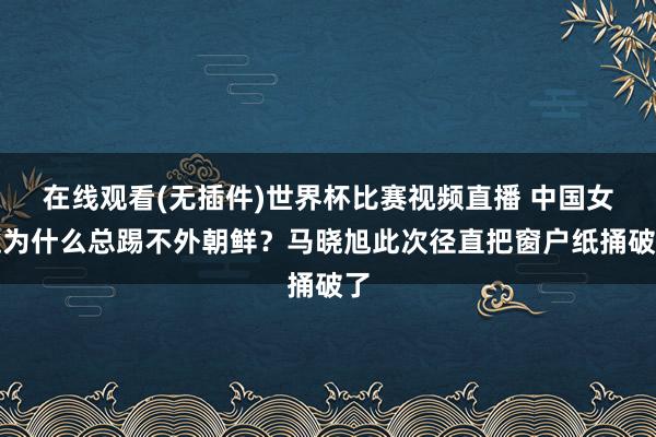 在线观看(无插件)世界杯比赛视频直播 中国女足为什么总踢不外朝鲜？马晓旭此次径直把窗户纸捅破了