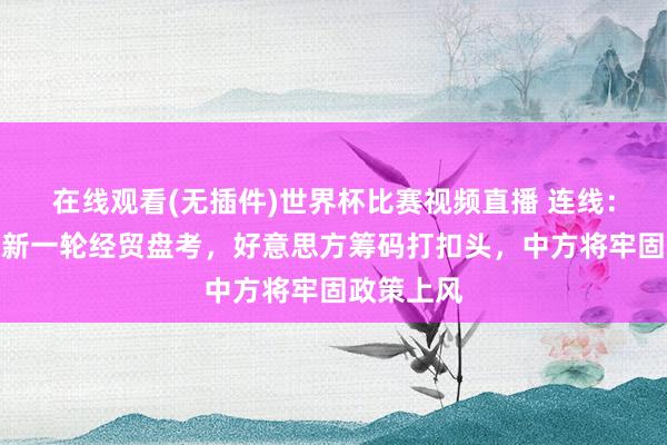 在线观看(无插件)世界杯比赛视频直播 连线：中好意思新一轮经贸盘考，好意思方筹码打扣头，中方将牢固政策上风