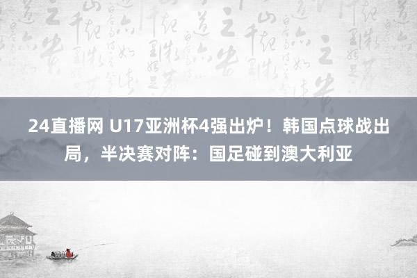 24直播网 U17亚洲杯4强出炉！韩国点球战出局，半决赛对阵：国足碰到澳大利亚