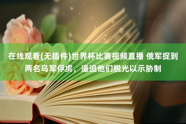 在线观看(无插件)世界杯比赛视频直播 俄军捉到两名乌军俘虏，逼迫他们脱光以示胁制