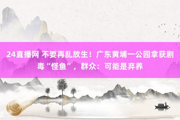 24直播网 不要再乱放生！广东黄埔一公园拿获剧毒“怪鱼”，群众：可能是弃养