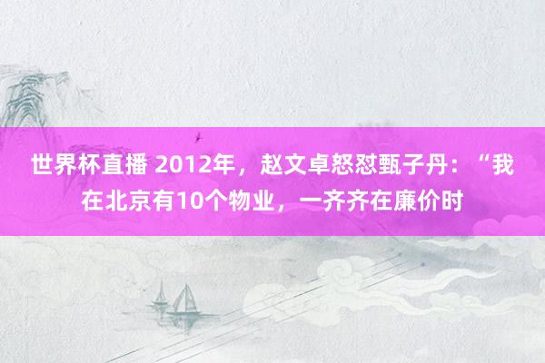 世界杯直播 2012年，赵文卓怒怼甄子丹：“我在北京有10个物业，一齐齐在廉价时