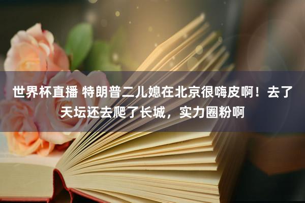 世界杯直播 特朗普二儿媳在北京很嗨皮啊！去了天坛还去爬了长城，实力圈粉啊