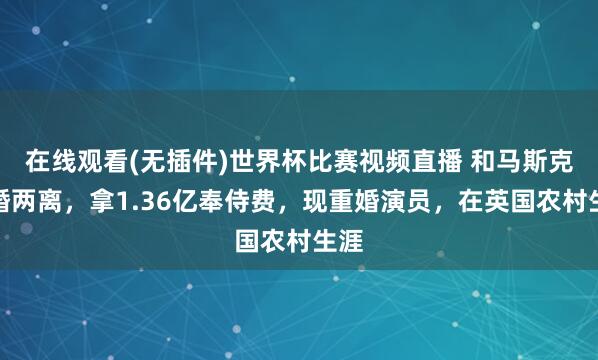 在线观看(无插件)世界杯比赛视频直播 和马斯克两婚两离，拿1.36亿奉侍费，现重婚演员，在英国农村生涯