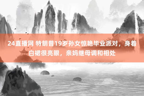 24直播网 特朗普19岁孙女惊艳毕业派对，身着白裙很亮眼，亲妈继母调和相处