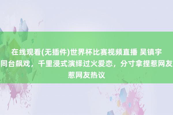在线观看(无插件)世界杯比赛视频直播 吴镇宇郝蕾同台飙戏，千里浸式演绎过火爱恋，分寸拿捏惹网友热议