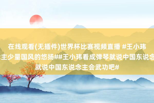 在线观看(无插件)世界杯比赛视频直播 #王小玮给番邦东说念主少量国风的悠扬##王小玮看成弹琴就说中国东说念主会武功吧#