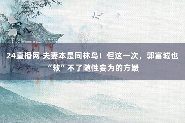 24直播网 夫妻本是同林鸟！但这一次，郭富城也“救”不了随性妄为的方媛