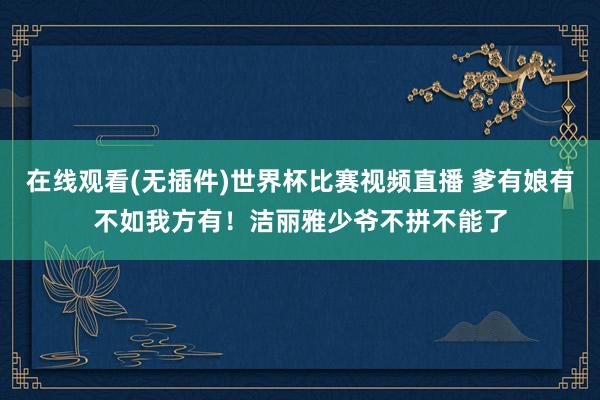 在线观看(无插件)世界杯比赛视频直播 爹有娘有不如我方有！洁丽雅少爷不拼不能了