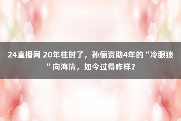 24直播网 20年往时了，孙俪资助4年的“冷眼狼”向海清，如今过得咋样？
