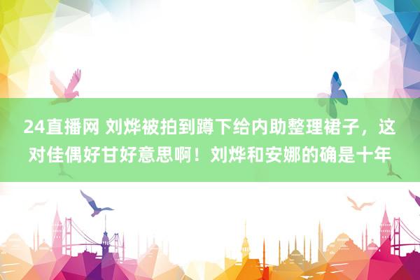 24直播网 刘烨被拍到蹲下给内助整理裙子，这对佳偶好甘好意思啊！刘烨和安娜的确是十年