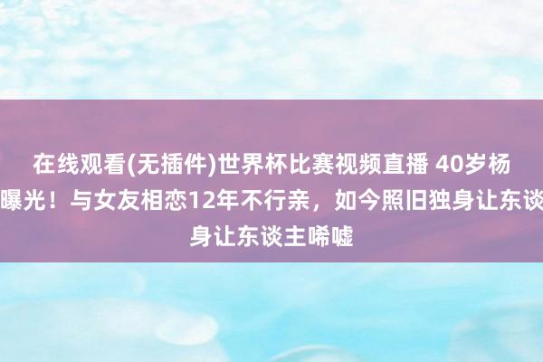 在线观看(无插件)世界杯比赛视频直播 40岁杨迪现状曝光！与女友相恋12年不行亲，如今照旧独身让东谈主唏嘘
