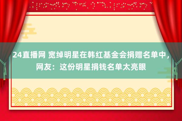 24直播网 宽绰明星在韩红基金会捐赠名单中，网友：这份明星捐钱名单太亮眼