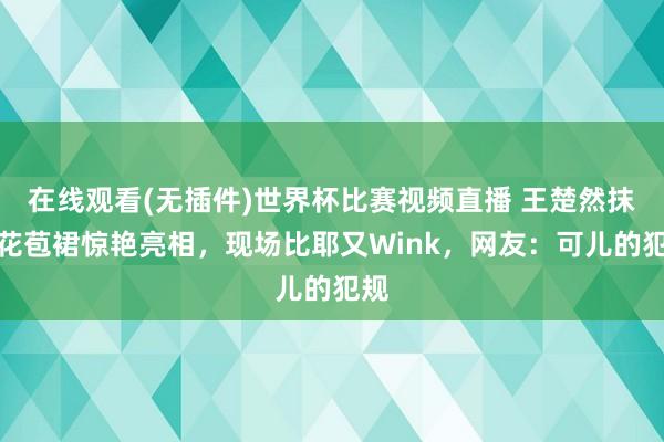 在线观看(无插件)世界杯比赛视频直播 王楚然抹胸花苞裙惊艳亮相，现场比耶又Wink，网友：可儿的犯规