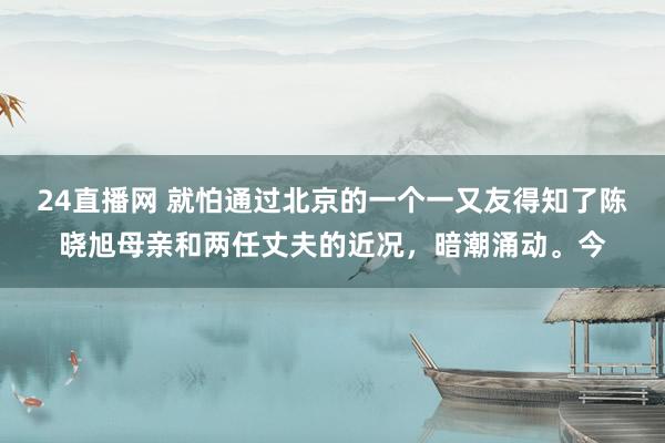 24直播网 就怕通过北京的一个一又友得知了陈晓旭母亲和两任丈夫的近况，暗潮涌动。今