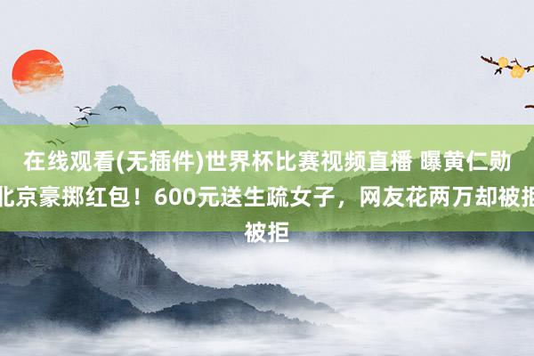在线观看(无插件)世界杯比赛视频直播 曝黄仁勋北京豪掷红包！600元送生疏女子，网友花两万却被拒
