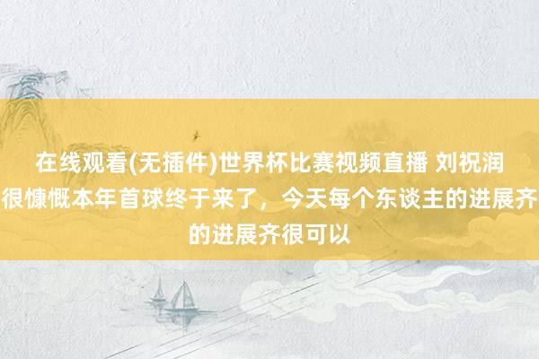 在线观看(无插件)世界杯比赛视频直播 刘祝润赛后：很慷慨本年首球终于来了，今天每个东谈主的进展齐很可以