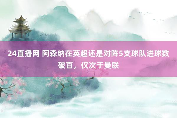 24直播网 阿森纳在英超还是对阵5支球队进球数破百，仅次于曼联
