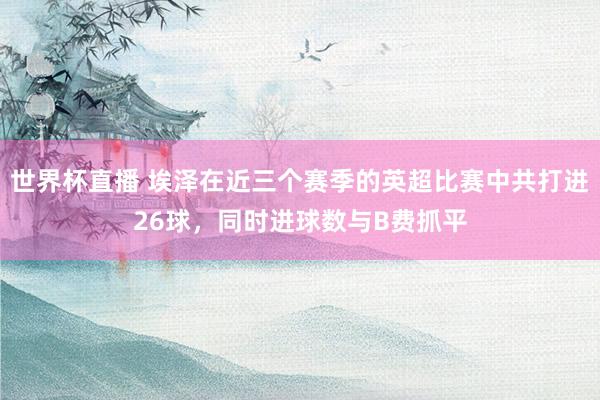 世界杯直播 埃泽在近三个赛季的英超比赛中共打进26球，同时进球数与B费抓平