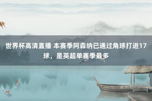 世界杯高清直播 本赛季阿森纳已通过角球打进17球，是英超单赛季最多