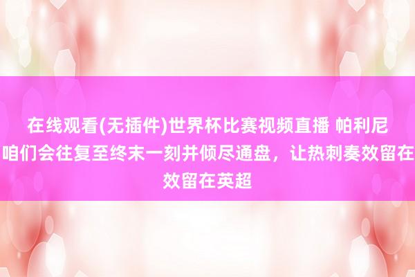 在线观看(无插件)世界杯比赛视频直播 帕利尼亚：咱们会往复至终末一刻并倾尽通盘，让热刺奏效留在英超