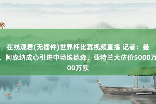 在线观看(无插件)世界杯比赛视频直播 记者：曼联、阿森纳成心引进中场埃德森，亚特兰大估价5000万欧