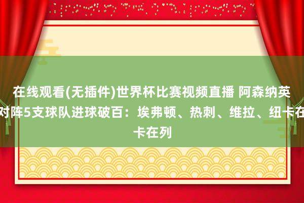 在线观看(无插件)世界杯比赛视频直播 阿森纳英超对阵5支球队进球破百：埃弗顿、热刺、维拉、纽卡在列