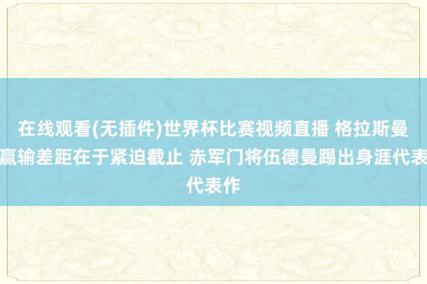 在线观看(无插件)世界杯比赛视频直播 格拉斯曼：赢输差距在于紧迫截止 赤军门将伍德曼踢出身涯代表作