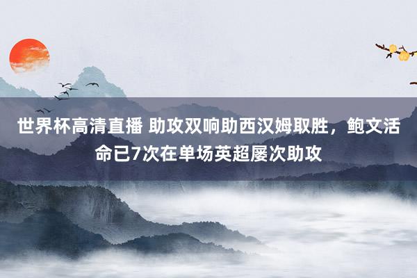 世界杯高清直播 助攻双响助西汉姆取胜，鲍文活命已7次在单场英超屡次助攻