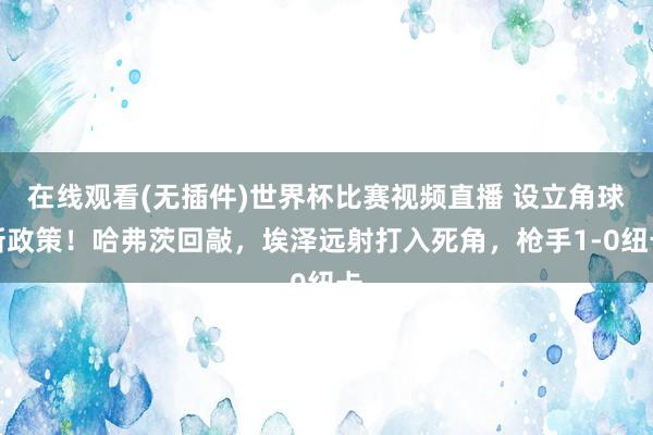 在线观看(无插件)世界杯比赛视频直播 设立角球新政策！哈弗茨回敲，埃泽远射打入死角，枪手1-0纽卡