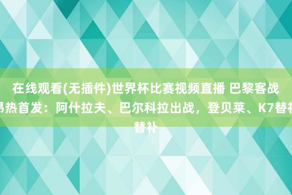 在线观看(无插件)世界杯比赛视频直播 巴黎客战昂热首发：阿什拉夫、巴尔科拉出战，登贝莱、K7替补