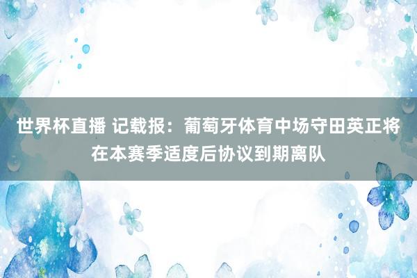 世界杯直播 记载报：葡萄牙体育中场守田英正将在本赛季适度后协议到期离队