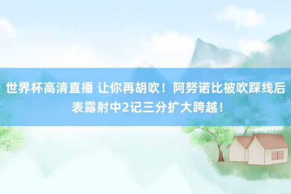 世界杯高清直播 让你再胡吹！阿努诺比被吹踩线后 表露射中2记三分扩大跨越！